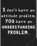 I don't have an attitude problem.  YOU have an UNDERSTANDING PROBLEM.    WYS-30   UNISEX